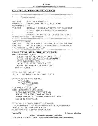 Reports
We Never Compromise In

Quality, Would

You?

EXAMPLE PROGRAM ON GET CURSOR:
Program Heading

I
:

:

:g

*: ,:::: :g

$

::
;

:$

y

$
:
,

* :2 y ,::

$ ::
!

:+

* * * * :k * ,:: ,::* * 1: * :: * *: * :k * *: :!:*
:
$

$:

y

*:

9: y

* *: :I: :!: ,:: * %: * ,::<: * *:
$

:$

>> :$ y $:

4:~iy~1-101? : GANAPATI.AD1MGLAM
*PROGRAM
: ZDEMO-fiTTERhCTIVE-GET-CURSOR
*'COPIED FROM : NA
*:PURPOSE?
: DiSPI.,AY THE COMPANY DETAI[.,S ON R4SIC: LIST
AND CUSTOMER DETAILS AND Reconciliation
::

Account

: IS DEVELCIPED USING GET CURSOR TECHNIQUE
'"Rf31:1-3RENCI:::, DOCS : 1)1113VVRO065
,:$< :: : , *: :f * 9 * : $ 3,: * :k :g $: ,:;i: * * 4: :::g $ *: :$ * * <: :$ :k $ * ;f y $ $ :f :f 3,: <: ;.I- $: 2: * :$ * $: $: :$ :g ,:::: :: :g 1 ,::g y :: 4 ::
:
:
:
:k : :
:
: :
:
:
: I
: :
; : ;

~>YlODIFICiZTION
LO<; :
:3~IOD-000
1
: DETAILS ABOUT THE FIRST CHANGE IN THE PPROG
"MMOII-002
: DE'I'AI1,S A13OG'I' TI-IF'2ND CI--lAh'C;I3 'TI-11: PKC)G
IN
' ! ' ~ ' [ < i ~ ~ ~  J SRF.:().NO : C 1 1 DEV] 2354
l'(~)R~
:
;
: ; : : ,. : g , ,. ,' ., .
,.
,;. . , ." -.,. ,*. ,,. ,,.
.", , ,, .<. .'..'..",,. .' <. .".".,~.,
,
: $< ; :: :;: 2 $ :: :: * : :: 2 :: : * :$ : * $ ;k + 4: 4: > $ ,:;k :g > >'. ,:; ;t >",..". 'h < ,*. .. 9, ,* ',..""
; : ;
:; i ; !
: ; ;
;
!
<

4.

q 'I,
,

'1,

.. "
!

.'" ;
4
, "
,.

">
:.

'9'

.,
)

8.
'

"' 7',

REPORT ZDEMO-INTERACTIVE-GET-CUSR
TYPES : BEGTN OF TY T001,
BUKRS TYPE BUKRS, "COMPANY CODE
BUTXT TYPE BUTXT, "NAME OF THE CO
ORTO 1 TYPE ORTO 1, "CITY
LAND1 TYPE LAND1 , "COUNTRY KEY
WAERS TYPE WAERS, "CURREIVCY KEY
END OF TY-TO0 1.
DATA : WA TOO1 TYPE TY-T001,
IT-TOO TYPE STANDARD TABLE OF TY-TOO1.
i

TYPES : BEGlN OF TY-CUSTOMER,
KUNNR TYPE KUNNR, "CUSTOMER NO
BUKRS TYPE BUKRS, "COMPANY CODE
AKONT TYPE AKONT, "RECONCILIATION ACCOUNT
a
EhTD OF TY-CUSTOMER.
DATA : WA-CUSTOMER TYPE TY-CUSTOMER,
IT CUSTOMER TYPE STAhTDARD TABLE OF TY-_CUSTOMER.
*:DESIGNING
THE SELECTION SCREEN
SELECT-OPTlOIVS : S-BUKRS FOR V-BUKRS.
Page 44 of 74

By Ganapati Adimulam

eMax Technologies,Ameerpet,Hyderabad
Ph No :+9140 -65976727, Cell No : 99484 44808,98490 34399, w~~w.emaxteclti.com

 