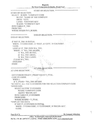 Reports
We Never cornpro-mise In Quality, Would You?
.,. 2
.
,,..*.
..
I

.I.

..
I

.I.

1
.

4.

4
.

..
I

1
-.

..
,

..
I

,;.,p<..;.T.>++<.<.<.*4.<.,;.

.I,

.
I
.

.
I
,

.
t

START-OF-SELECTION.

"

"

,.*.;. ,.>.'."..'. , . T m , .“., . n ."' .'. r m * * " " " "
"..
.'
, , .".“'+ , “. .,.*. ".
,.
.

3
.

'9.

‘9.

START-OF-SELECTION.
SELECT BUKRS "COMPANY CODE
BUTXT "NAME OF THE COMPANY
ORTOl "CITY
LAND1 "COUhTTRY KEY
WAERS "CURRENCY KEY
INTO TABLE IT-TO01
FROM TOOl
WHERE BUKRS IN SBUKRS.

.* " -;. ".".
....

".
..
I

." ". ."

.'-

. ,--a
!
~ + i .",2- > . ". + , "+ ? .~.'....*-.
,
-, - i -

END-OF-SELECTION,

+ -4 :$ '-"+
.
.

""

';'-';I A
.I

.!, -?,I-. .!.+ I. . -47. .L T .b".
T1- .
L
-E.
.'.T1<
A . 1. .#,
1. .
b b

. ..
b t

-!-

END-OF-SELECTION.
IF NOT IT-TOO 1 IS INITIAL.
WRITE : I5 'COM.CODE1,15 'TEXT', 45 'CITY', 70 'COUNTRY'.
ULINE.
LOOP AT IT TOOl INTO WA-T001.
WRITE : 15 -WA-TOOI-BUKR
15 WA TO0 1-BUTXT,
45 WA-TOOI -ORTO1,
70 W A ~ T O1O
-LAND I .
CLEAR WA-TOO 1.
ENDLOOP.

AT LINE-SELECT10
GET CURSOR FIELD V-F
CASE SY-LSIKTD.
WHEN 1.
IF V FNAM = 'WA TOO

VALUE V-FVAL.

:~:KI::,L'KIEVI;: .:r~-i~-;,C:~;s'romm SEI.,L'C.I:EDCOMPANY C:O.DI:
AI,I.,
FOR THE
"IhTNER JOIN
SELECT KUNNR "CUSTOMER
BUKRS "COMPANY CODE
AKONT "RECON.ACC
INTO TABLE IT-CUSTOMER
FROM KNB 1
WHERE BUKRS = V-FVAL.
*I)ISPI,AY TI-IE DATA
IF NOT IT CUSTOMER IS INITIAL.
WRITE : 75 'COM.CODE', 15 'CUSTOMER', 30 'RECON ACC'.
UI,JNE.
Page 45 of 74

By Canapati Adimulam

eMax Technologies,Ameerpet,Hyderabad
P11 No :+91 40 45976727, Cell No : 99484 44808,98490 34399, www .emaxtecih.com

 