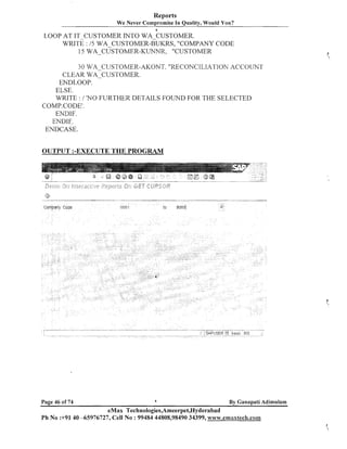 Reports
We Never Compromise In Quality, Would You?
a

LOOP AT IT-CUSTOMER INTO WA-CUSTOMER.
WRITE : 15 WA-CUSTOMER-BUKRS, "COMPANY CODE
15 WA-CUSTOMER-KUNNR, "CUSTOMER
30 WA-CUSTOMER-AKONT. "RECONCILIATION ACCOUNT
CLEAR WA-CUSTOMER.
ENDLOOP.
ELSE.
WRITE : 1 'NO FURTHER DETAILS FOUND FOR THE SELECTED
COMP.CODE1.
ENDIF.
ENDIF,.
ENDCASE.

OUTPUT :-EXECUTE THE PROGMM

.

Cotnpany Code

Page 46 of 74

tu

DO01

a

90001

5".

By Ganapati Adimulam

eMax Technologies,Ameerpet,Hyderabad
Ph No :+9140 -65976727, Cell No : 99484 44808,98490 34399, wwvr;.ernaxtech.co~~~

 