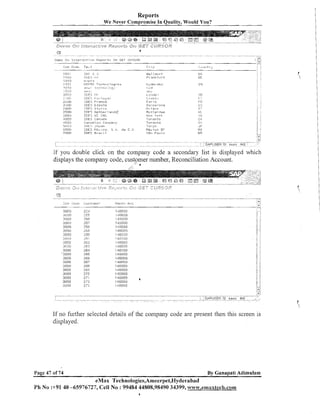 Reports
We Never ~ o m ~ r o k i IneQuality, Would You?
s

TF.,+
- " ,.

C i :y
,,
,,, ,
.
-

>.'<?

~LIE;

I,>[

W-? 1 d n r f
Fr inl<f:irt

'">,
,pr,

l,,lIiPRO i';.rhr-r? " a i r ~
:,.>
:
I.%:-; ,fit.;; <.,L,.;
e,<
<
T D E
/

in.<.L-

,

L?t~.~,:31

i D E S Fr-anco

3i11213
4 0 12'3

<?,,Q>
(:>I.Jl:>
.
:
!

ICIE'Z IJC I I K
I D E S r;sn;,dsi
ibnodi or, Co::,pa!?y
1,l:t:';
.!5;33n

E s - c e 1 cna
1.1 I Ini-,a
R u i i.rr n:~tn
:
h b w 't fi? t~

To:.unrs
Tnrar~to
i'o;.yo

If you double click on the company code a secondary list is displayed which
displays the company code, customer number, Reconciliation Account.
:./

.> . .
.-,l.!L;rl
30EU
301313
.3hClli
3DUIJ
31~~i!~

snoo
.31 i l
3

:nue
'3000
.3llCIU
SU@O

If 110 further selected details of the company code are present then this screen is
displayed.

Page 47 of 74

By Ganapati Adimulam

eMax Technologies,Ameerpet,lIyderabad
Ph No :+91 40 -65976727, Cell No : 99484 44808,98490 34399, wvvv.emaxtech.com

 