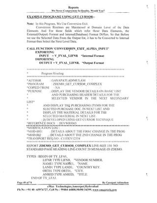 Reports
We Never ~ o r n ~ r o ~ mInsQuality, Would You?
i e
-

-

EXAMPLE PROGRAM2 USING GET CURSOR:Note: In this Program, We Use Conversion Exit.
Conversion Routines are Maintained at Domain Level of the Data
Eleii~ents And For those fields which refer those Data Elements, the
External(0utput) Format and Internal(Database) Format Differs. So that Before
we #usethe Selected Data From the Output list, it has to be Converted to Internal
Format then Select the Next Level Data.
CALL FUNCTION 'CONVERSION-EXIT-ALPHA-INPUT'
EXPORTING
INPUT = V-FVAL-LIFNR
"Internal Format
INIPORTING
OUTPUT = V-FVAL -LIFNR. "Output Format

*:AUTHOR
: GANAPATI.ADTMIJ1,AM
;':PROC;RAM
ZDEMO-GET-CURSOR-CO~IPLEX
'?COPIED FROM
: NA
: DISP1,AY TI-JE VEKDOR DI~I'AIJ,SON BASIC 1.1S'17
':PURPOSE
.k
AhrD PURCHASING HEADER DEI AI1,S FOR '[TIE
SELECTED VENDOR IN THE NEXT SECOYDARY
LISTx'
.k
AN11 DISPLAY THG PURCHASlNG ITEMS I'OK '1-1-1 E
SLECTED PURCHASE DOC. J NEXT LIST AND
N
:
$
DISPLAY THE h4ATERIAL DETAILS FOR THE
SELECTED MATERIAL IN NEXT LIST.
*
: 1S l>f'VI'I.OPED USIKG GET CURSOR I 1 XI IT'IQ1113
'"KEFEREhCE DOCS : DEVNR0065
*MOI)1 FlCA'l'ION LOG :
-"VIOD-0001
. DETAILS ABOUT THE FIRS CHANGE IiJ THE PROCj
'I:MOD-002
: DETAILS ABOUT THE 2hTD CHANGE IN THE PROG
4'TRANSPOR7' REQ.hrO : C'llDEV12354
,k :*~2. ,: >$ *: > ; * 4: 2: & * $ 2: :$ :g *: + * >: * :$ ::* * :k : * <. :$ :$ 2: :. :k :k 2: 2. .k * * 2 .I :k <: 4. : <; 2. 4. 4: ,+ ; 4. :k & *: 4 ;. :$ 2 2 >b ,+
: !
. k
:
:
: : ! : ::
:
k
. . :) :.
REPORT ZDEMO-GET-CURSOR-CONIPLEX LINE-SIZE 150 NO
STANDARD PAGE HEADING LINE-COUNT 20 MESSAGE-ID ZDEMO.

l

l

l

~

l

~

l

~

B

l

~

~

l

l

l

l

l

l

l

l

l

l

l

H

B

l

l

l

H

l

~

l

H

l

l

l

l

l

~

l

l

l

~

l

~

l

l

~

l

l

l

:
)

TYPES : BEGIN OF TY-LFAI ,
LIFNR TYPE LIFNR, "VENDOR NUMBER.
NAME1 TYPE NANIE1, "NAME.
LAND1 TYPE LAND1, "COUNTRY KEY.
ORTO1 TYPE ORTOI, "CITY.
ANRED TYPE ANRED, "TITLE.
END OF TY-LFA1 .
Page 49 of 74

By Ganapati Adirnulam

eMax Technologies,Ameerpet,T3yderabad
Ph N o :+91 40 -65976727, Cell No : 99484 44808,98490 34399, %$~7~.emaxtech.com

~

B

l

~

H

~

B

l

~

B

m

B

 