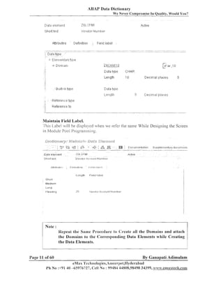ABAP Data Dictionary
We Never Compromise In Quality, Would You?

.&,H;ttritjutes

Dent-lition

Field lat:~el

:

Maintain Field Label.
This L.abe1 vill be displayed n.hen ve refer the same While Designing the Screen
in Moclule Pool I'rogsamming.

!: ,I rt t12::t
Ih :

i.l'e r Idl:, r :!.~:):o 1-11 I...l u r n 1 1er
IJ

Length

F I ~~.ril:,cl
I ~

Sho1t
Medium

Note :
Repeat the Same Procedure to Create all the Domains and attach
the Domains to the Corresponding Data Elements while Creating
the Data Elements.

Page 11 of 60

By Ganapati Adimulam

eMas 'I'eci.inologies,Ati~eer~)et,IIyclerabad
1'11 No :+91 40 -65976727, Cell No : 99484 44808,98490 34399, .~?a.$~~~..ernaxtech.conl

 