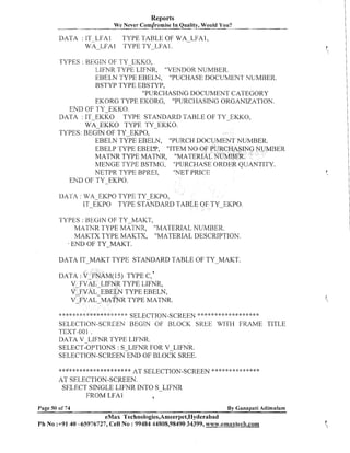 Reports
We Never comdromise In Quality, Would You?

DATA : IT-LFA1
TYPE TABLE OF WA-LFA1,
WA-LFA 1 TYPE TY-LFA 1.
TYPES : BEGIN OF TY-EI<I<O,
LIFNR TYPE LIFNR, "VEIUDOR NUMBER.
EBELN TYPE EBELN, "PUCHASE DOCUMENT NUMBER.
BSTYP TYPE EBSTYP,
"PURCHASING DOCUMENT CATEGORY
EKORG TYPE EKORG, "PURCHASING ORGANIZATION.
END OF TY-EKKO.
TYPE STANDARD TABLE OF TY-EKKO,
DATA : IT-EKKO
WA-EKKO TYPE TY-EKKO.
TYPES: BEGIN OF TY-EKPO,
EBELN TYPE EBELN, "PURCH DOCU
EBELP TYPE EBEL'P, "ITEM NO OF PURCHASING NUMBER
MATNR TYPE MATNR, "MATERIAL NUMBER.
MENGE TYPE BSTMG, "PURCHASE ORDER QUANTITY.
"hTET PRICE
NETPR TYPE BPREI,
END OF TY-EKPO.
LIATA : WA-EKPO TYPE TY-EKPO,
IT-EKPO TYPE STANDARD TABLE OF TY-EKPO.
TYPES : BEGIN OF TY-MAKT,
MATNR TYPE MATNR, "MATERIAL NUMBER.
MAKTX TYPE MAKTX, "MATERIAL DESCRIPTION.
END OF TY-MAKT.
I

DATA IT-MAKT TYPE STANDARD TABLE OF TY-MAKT.
DATA : V FNAM(15) TYPE c , ~
V-FVAL-LIFNR TYPE LIFNR,
V FVAL EBELN TYPE EBELN,
VIFVALMATNR TYPE MATNR.
SELECTION-SCREEN *"* :':* ***** **" *"'"
-?..I.+.!.
SELECTION-SCREEN BEGIN OF BLOCK SKEE WITH FRAME TITLE
TEXT-001 .
DATA V LIFNR TYPE LIFNR.
SELECT-OPTIONS: S-LIFNR FOR V-LIFNR.
SELECTION-SCREEN END OF BLOCK SREE.
****:I:j:j:*****X**l:x:****

"'-

**$$*$*************** AT SELECTION-SCREEN * *" e ":" * * * ***
AT SELECTION-SCREEN.
SELECT SINGLE LIFNR INTO S-LIFNR
FROM LFAl
a
Page 50 of 74

By Ganapati Adimulam

eMax Technologies,Ameerpet,Hyderabad
Ph No :+9140 -65976727, Cell No : 99484 44808,98490 34399, www.emaxtech.com

 
