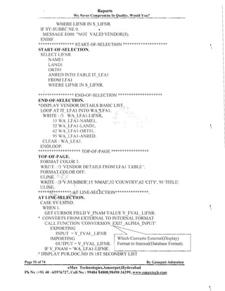 Reports
We Never Compromise In Quality, Would You?

WHERE LIFNR I S-LIFNR.
N
IF SY-SUBRC NE 0.
8
MESSAGE E000. "NOT VALID VENDOR(S).
ENDIF.
*****<:*<:<:*****:*+
START-OF-SELECTION ***$*$*$:**:*:::**:******
START-OF-SELECTION.
SELECT LIFNR
NAME1
LAND1
ORTO 1
ANRED INTO TABLE IT-LFAl
FROM LFAl
WHERE LIFNR IN S-LIFNR.

--

* * * **:I: * :* * * * * 4 * END-OF-SELECTION :k * :::
$
:

$

."

+ . .9.' r - 5i : + L . F & , > . + + . ;L * C+.9' . .
+ 9.
,'.
'

3,
'

.".'. .".!.
.,..*
"
,

9
.'

END-OF-SELECTION.
*DISPLAY VENDOR DETAILS BASIC LI
LOOP AT IT-LFA1 INTO WA'LFAl.
WRITE : I3 WA-LFA1-LIFNR,
15 WA LFA1-NAME1,
52
I -LANDI ,
62 WA-LFA 1-0RTO 1,
95 WA-LFA 1-ANRED.
CLEAR : TVA-LFA 1.
ENDLOOP.
$***:**:)*******:k***#
TOP-OF-PAGE **+~***:$:>*****:k**

WAILFA

TOP-OF-PAGE.
FORMAT COLOR 3.
WRITE : 13 'VENDOR DETAILS FROM LFAl TABLE '.

'. 15 'NMAE1,52'COUNTRY1,62'CITY', 95 'TITLE'.

**
L ~ T E - s ~ ~ ( $E* *~ ~**~ ~ ~ +
*** *

WHEN 1.
GET CURSOR FIELD V FNAM VALUE V FVAL LIFNR.
* CONVERTS FROM EXTERNAL INTERNAL FORMAT
TO
CALL FUNCTION 'CONVERSION EXIT ALPHA INPUT'
EXPORTING
INPUT = V-FVAL-LIFNR
IMPORTING
Which Converts Extesnal(Disp1ay)
Format to Internal(Database Format).
OUTPUT = V-FVAL-LIFNR.
IF V-FNAM = 'WA-LFA1 -LIFNR1.
'k DISPLAY PUR.DOC.NO IN 1ST SECONDRY LIST
Page 51 of 74

By Ganapati Adimularn

eMax Technologies,Ameerpet,Hyderabad
Ph No :+9140 -65976727, Cell No : 99484 44808,98490 34399, www.emaxteclh.con~

 