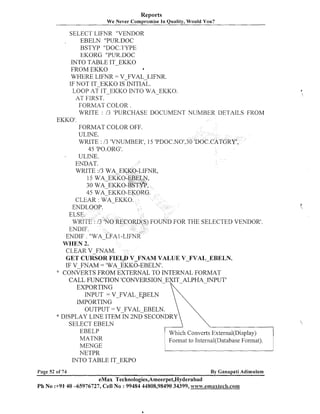 Reports
We Never Compromise In Quality, Would You?

SELECT LIFNR "VENDOR
EBELN "PUR.DOC
BSTYP "DOC.TYPE
EKORG "PUR.DOC
INTO TABLE IT-EKKO
FROM EKKO
a
WHERE LIFNR = V-FVAL-LIFNR.
IF NOT IT-EKKO IS INITIAL.
LOOP AT IT-EKKO INTO WA-EKKO.
AT FIRST.
FORMAT COLOR.
WRITE : /3 'PURCHASE DOCUMEhTT NUMBER DETAILS FROM
EKKO' .
FORMAT COLOR OFF.
ULINE.
WRITE : /3 'VNUMBER', 15 'PDOC.NO1,
45 'PO.ORG'.
ULIhTE.
ENDAT.
WRITE :/3 WA-EKKO-LIFNR,
I

a

FOUND FOR THE SELECTED VENDOR'.
WI-IEN 2.
CLEAR V-FNAM.
GET CURSOR FIEL;D V-FNAM VALUE V-FVAL-EBELN.
IF V FNAM = 'WA EKKO-EBELN'.
:: CONVERTSFROM EXTERNAL TO INTERNAL FORMAT
!
CALL FUNCTION
EXPORTING
IhTPUT = V-FVAL-EPELN
INIPORTING
OUTPUT = V FVAL EBELN.
* DISPLAY LINE I T E M ~ N ~ S E C O N D R Y
SELECT EBELlV
EBELP
Which Coilverts External(Disp1ay)
MATNR
Format to Intenlal(Database Format).
MENGE
NETPR
INTO TABLE IT-EKPO
Page 52 of 74

By Ganapati Adimulam

eMax Technologies,Ameerpet,Hyderabad
Ph No :+91' 40 -65976727, Cell No : 99484 44808,98490 34399, w~vw.emaxtec&.co~n

'

 