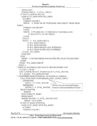 Reports
We Never Compromise In Quality, Would You?

FROM EICPO
WHERE EBELN = V FVAL EBELN.
IF NOT IT-EKPO IS INITIAL:
LOOP AT IT-EKPO INTO WA-EKPO.
,
AT FIRST.
FORMAT COLOR 5 .
WRITE : 13 'ITEM NO OF PURCHASE DOCUMENT FROM EKPO
TABLE'.
FORMAT COLOR OFF.'
ULINE.
WRITE : I3 'PU.DOC.NO', 15 'ITEM.NOf,25'MATERIAL.NOV,
45 'QUANTITY', 65 'NET.PRICE1.
ULINE.
ENDAT.
WRITE : 13 WA EKPO-EBELN,
15 WA-EKPO-EBELP,
25 WA-EKPO-MATNR,
45 WA EKPO-MENGE LEFT-JUSTIFIED,
65 WA-EKPO-~TETPR
LEFT-JUSTIFIED.
CLEAR : W ~ E K P O .
ENDLOOP.
ELSE.
WRITE : 13 'NO RECORD(S) FOUND FOR THE SELECTED RECORD'.
ENDIF.
ENDIF. n ~ ~ - ~ ~ c ~ ~ - ~ ~ ~ ~ f l
WHEN 3.
WISPLAY MATERIALS DETAILS IN 3RD SECONDRY LIST
CLEAR V-FNAM.
GET CURSOR FIELD V-FIVAM VALUE V-FVAL-MATNR.
IF V FNAM = 'WA-EKPO-MATNR'.
* CONVERTS FROM EXTERNAL TO INTERNAL FORMAT
CALL FUNCTION 'CONVERSION-EXIT-ALPHA-INPUT'
EXPORTING
INPUT = V-FVAL-MATNR
IMPORTING
Which Collverts External(Disp1ay)
OUTPUT = V' SELECT MAThTR
MAKTX
INTO TABLE IT-MAKT
FROM MAKT
a
WHERE MATIVR = V FVAL -MATNR AhTD
SPRAS = SY-LANGU.
IF NOT IT-MAKT IS INITIAL.
LOOP AT IT-MAKT INTO WAMAKT.
AT FIRST.
FORMAT COLOR 1.
Page 53 of 74

By Canapati Adimulam

eMax Technologies,Ameerpet,Hyderabad
Ph No :+91 40 -65976727, Cell No : 99484 44808,98490 34399, w~~w.emaxtech.colat

 