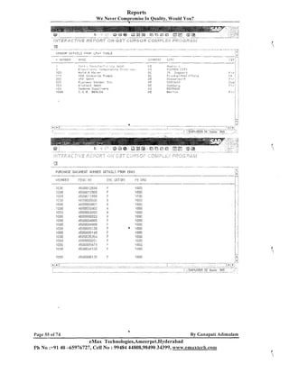 Reports
W e Never Compromise In Quality, Would You?
1

B

- - .-.

.
-

- -

--

-

-

-.
.

- --

- -A

PURCHASE DOCUMEIIT 1~111146ER DETAILS FROM ERKO
'I.j!..II,IBER
A 7.

- ,-

I L #-I
I.,

I
can
,!ZOO
i '13:3

113GO
'I 000
10013
1no0
1G00
qnoo
'I :on
,C C
I GI
,I 000
100U
. :l71;i,,I',1O 0 l j

. l.!O

451300.72354
45gwocrn8
45130!3:2835
4:30033!3~,~.
4?;00013;300<
4fig0000~02
:4EOOflC0003
4600000022
45U0094365
~JXI~UU!IR~~
451j000513s
450@!105140
4500005354

458000585';
~~,Jo~c,z,--:.:
Lr.to,+
453CI0k5126

d

DDC . CSTBHY
F
F
F

K
K
E
K

K
F
F

F
F
F
F
i

F

6

Page 55 of 74

-

By Ganapati Adimulam

eMax Technologies,Ameerpet,Hyderabad
Ph N o :+9140 -65976727, Cell N o : 99484 44808,98490 34399, www.emaxtecln.com

 