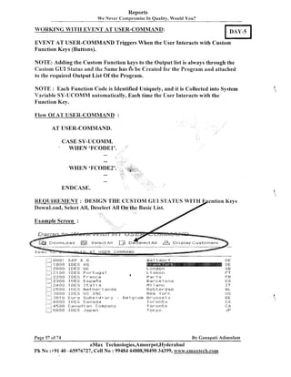 Reports
We Never Compromise In Quality, Would You?

WORKING WITH EVENT AT USER-COMMAND:
EVENT AT USER-COMMAND Triggers When the User Interacts with Custom
Function Keys (Buttons).
NOTE: Adding the Custom Function keys to the Output list is always through the
Custom GUI Status and the Same has t'o be Created foi. the Pi-ogram and attached
to the required Output List Of the Program.
NOTE : Each Function Code is Identified Uniquely, and it is Collected into System
Variable SY-UCOMM automatically, Each time the User Interacts with the
Function Key.
Flow Of AT USER-COMMAND :
AT USER-COMMAND.

'

CASE SY-UCOMM.
WHEN 'FCODE1'.
--

/'

-WHEN 'FCODE2'

-ENDCASE.

Example Screen :

.....
.

I.: EI0ol
I::!<""..! I -111 0
,0
,
: . ,QBO
,
<

SAP A . G .
It E S .
c
.
I
;
-....
I D E S UK
,....
i .. i 2.1
1110 IDES
por-tuyal
i::I,,-,i 2 0 EI I D E S F I--a n c E!
2
i . 1 2308 I
LIES Espar'in
,.2 4 1 3 1 3 IDES I t a l i a
,.
.
.. .
i .......1 2 5 113 I [:I E :S fa) e t h e t-. 7 :3t-I ~:js
11
-.
i . ,. f, 313BB
IJS I N K ;
.......
i
Subs, di:st-.v ,. ... .
.... 1301rJ
i . . .... 4(3Bl_f I D E E ; C;ar-!ada
!
I
rn
y
... ...
i. .......j 4.5 1 B C: a r-I a d ia r~: 13 p a r~
1
1
,.
1......... 5 B Q 0 I D E S J a p a n
j
-

~

I

$
-'.

,

~

Page 57 of 74

E e l g i urn

a1 dot-.T
l

DE
DE
; B
I
FT
FR
ES
I T
trl L
1-1 S

LorllJutl
L i sbon

Pa

,

.
3

Barcelona
I'l i1 n n 111
Ratter-darn
I.1 e (v . 111 r.b;.
';
Kt-uc.stz~~l
s
1-oronto
7-oronto
Tok y i t

BE
: $8,
i

1$1,
1
JP

By Ganapati Adimulam

eMax Technologies,Ameerpet,Hyderabad
P h No :+9140 -65976727, Cell No : 99484 44808,98490 34399, www.emaxtech.com

 