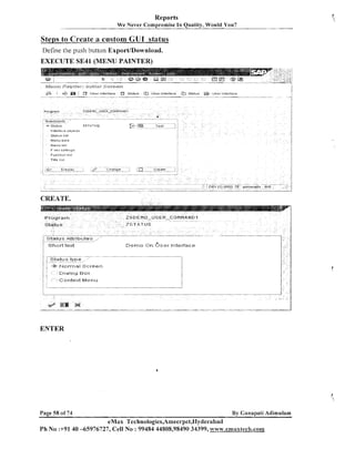 Reports
We Never Compromise In Quality, Would You?

Steps to Create a custom GUI status
Define the pus11 button Export/Download.

EXECUTE SE41 (MENU PAINTER)

poq&p,al
$
,z

:
. .'

JS~&'E~;J Scyc9e#$

$2&&pp.;

.

F kei, S B ~ I T
Function list

i(

;s e r ltiterface
U

Ststus

User interface

Statui.

Userit-8tetfsce

--

I ~ P

Tltle lisl

CREATE.

Shutt text

D e m o On

13-.~
- -

Ir~tetiaccr

ENTER

Page 58 of 74

By Ganapati Adimulam

eMax Technologies,Ameerpet,Hyclerabad
Ph No :+9140 -65976727, Cell No : 99484 44808,98490 34399, www.ernaxtech.com

 