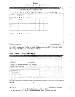 8

Reports
We Never Compromise In Quality, Would You?

.,.ii

iili,;/v<f.,>j,. < s r < , s
---.'r.--"i,'.
.rz
vQ+,>i3,,.
d
~,.b $4 3 ,zs
I

. ,,
#/

--

of i~&$?~f,>c;.cs
Z(;Dj:$flQ

s;'

"B)

--

.-

6;
--

F u n c t i o n keys

s

.-

<- :

...,.,..... . .

&

&i
tO

.,
.

i)?6:7 i1.8 : I S ? -

a

fj$E%C@f$Jfi~&fjDT

::O 6?

,

,.,., .

ye3

.

Futiclion code

..

. ,.

: : ?,., , :i :.,; ..
.
, ....
"....--,T,....., .."
-

2
3

:

A

v

I4

4

...,..... .,,.,..,,.7,-. ."

b

bl
,

....,-,.-n.

11:TBril~i

CLICK ON Application Toolbar & Enter the Function Code DOWNLOAD, Which
is the Unique Identification for the Punction ~ e ~ .

.t9
-

*

f

x-

ENTER
Page 59 of 74

6

By Ganapati Adirnulam

eMax Technologies,Arneerpet,Hyderabad
Ph Ns :+9140 -65976727, Cell No : 99484 44808,98490 34399, www.emaxlech.com

i

 
