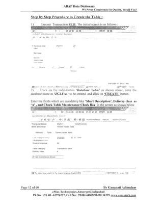 ABAP Data Dictionary
We Never Compl-omise In Quality, Would You?

Step by Step I'm-occcdua-c to Create the 'll'able :
Execute Transaction S E l l . The initial screen is as follows :

1)

a

Data l y p n

II,-~ I - - c ~ A~ P ~
F
r ,
08
r
- - .
- --

astart

,I C C I -

-

-

?APlJ;EF'
ADAP ~ , C t t o n

1-11

'=

-ma,

IN'>

- ~2

j*>$:i

1rm~,t1+4
110tc

p()

Click on the radio-button 'gatabase 'Table' as shown above, enter the
2)
database naiile as 'ZGLB~AB' be created and click on 'CREArP'K' button.
to

Enter the fields which are mandatory like 'Short Description', Geiivei-y class as
'A' ,and Check Table Maintenance Check Box in the screen as shown below.

. . . .

;

6.- 0o
fi i s

&;':t
r~

4,

..............

'

$
6

.

Tr-artsparent t a h l c

ZGLFAI

Shrrrt deccrlption

.

., .,

,

"

,. .

.A.l?l~?nd
slluctute.

.

, ""

Venclor [ l a s t e r Data

x l t r ~ b u l e ~ F~rld,

t~lr!.i(Fc

Techn~cal
sett~ngs 1nde::e;
wised)

Cutrenc: 'rlu?r~t held;

Table c a t e g u l y

T r a n s p a r e n t tal:~le

Delivery class

A

..........................................................
''@.TsDle rr~alntananceallowed
........................................................

. . . . . .- ........
.................
;@ Thc o b j c c I , ~ ~ ~ , c r~n11-le o ~~~.i~.nlongu:~gc.Englisli(EN)
........................
c ~ ~ t t . .g . . . .l . . . . . . . . . . . .
s

i

2)c

n,c , 12 of
o

60

- . --"". . . . , . ..-,

.

.

. . . . . . . . . . . . . . . . aJPIJSET) 'I: om>:: INS
........

,
,

By Ganapati Adimulam

eMas l'eclinologies,An~ee~-pet,IIyclerabacI
Ph No :+91 40 -65976727, Cell No : 99484 44808,98490 34399, ~w.emaxteeh.6c~~11~xtecb.coz11

 