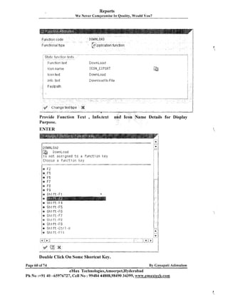 Reports
We Never Compromise In Quality, Would You?

Provide Function Text

, 1nfo.text

e Details for Display

Purpose.

ENTER

DIIWWLI:IP,[j

Dos~nLoad
i s n o t ass7 gned t o a f u r l c t i on k e y
Choose a f u t - ~ c t i o nk e y
E
d

FF2

r,F5
@

FG

@

F7

r F8

m

Stiift-FJ

r Shift-F5
a
o Shift-FG
@

Shi f t - F ?

r St-li f t - F C

r Shift-FS

er Shi i t - C t r - , l - fl
@

Shift-F1.1

Double Click On Some Shortcut Key.
Page 60 of 74

By Ganapati Adimulam

eMax Technologies,Ameerpet,Hyderabad
Ph No :+9140 -65976727, Cell No : 99484 44808,98490 34399, w~w.emaxtech.com

 