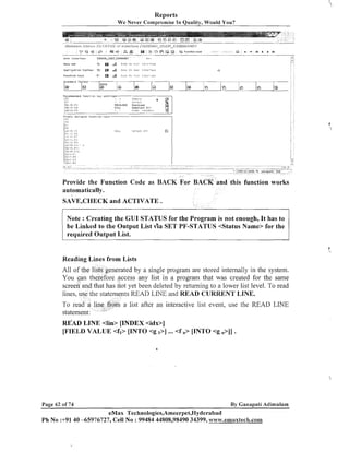 Reports
We Never Compromise In Quality, Would You?

&

V ~ O L Ib a r

7
.

~ p p l , p t ? o ntaoi1,ar

7 :
+'

Standard T

8

B

B .
&

o
ehCKl

0

a:!,,r,

o:,

I::-..

:qA-r--,ce

r,t>ui

r'r,

iir;rtr

iim!.i~r,cit~.

o

Q

P

l

e
l

u

Q

M

a

~8

a

a

i

a

TI

a

m

Provide the Function Code as BACK For BACK and this function works
automatically.
SAVE,CHECK and ACTIVATE.
Note : Creating the GUI STATUS for the Program is not enough, It has to
be Linked to the Output List v b SET PF-STATUS <Status Name> for the
required Output List.

Reading Lines from Lists
enerated by a single program are stored internally in the system.
re access any list in a program that was created for the same
as not yet been deleted by returning to a lower list level. To read
ts READ LINE and READ CURRENT LINE.
a list after an interactive list event, use the READ LINE

RE'AD LINE <lin> [INDEX <idx>]
[FIELD VALUE <fi> [INTO <g I>] ... <f n> [INTO <g n>II

Page 62 of 74

By Ganapati Adimulam

eMax Technologies,Ameerpet,Hyderabad
P h No :+9140 -65976727, Cell No : 99484 44808,98490 34399, w~~w.emaxtecR.colmm

:

i

/

 