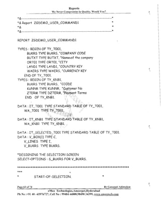 Reports
We Never Compromise In Quality, Would You?

*&---------------------------------------------------------------------

X
X

*& Report ZGDEMO-USER-COMMAND1
*&
"&---------------------------------------------------------------------

*

*

REPORT ZGDEMO-USER-COMMAND1
TYPES : BEGIN OF TY-T001,
BUKRS TYPE BUKRS, "COMPANY CODE
BUTXT TYPE BUTXT, "Nameaof the company
ORTO1 TYPE ORTO1, ''CITY
LAND1 TYPE LAND1, "COUNTRY KEY
WAERS TYPE WAERS, "CURRENCY KEY
END OF N-T001.
TYPES : BEGIN OF N-KNB1,
KUNNR TYPE KUNNR,
ZTERM TYPE DZTERM,
END OF TY-KNB1.

-T001,

DATA : IT-TOO

ABLE OF TY-KNB1,

DATA : IT-KNB1 TY
WA-KNB1 TYPE N-

DATA : IT-SELECTED-TO01 TYPE STANDARD TABLE OF TY-T001.
DATA : V-BOX(1) TYPE C,
V-LINES TYPE I,
V-BUKRS WPE BUKRS.
*DESIGNING THE SELECTION SCREEN
SELECT-OPTIONS : 5-BUKRS FOR V-BUKRS.
*****************************X***Jr*********************************

***
x

Page 63 of 74

a

START-OF-SELECTION.

*
By Ganapati Adimulam

eMax Technologies,Ameerpet,Nyderabad
Ph No :+91 40 -65976727, Cell No : 99484 44808,98490 34399, www.ernaxtech.com

 