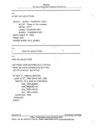 Reports
W e Never Compromise In Quality, Would You?
a

START-OF-SELECTION.
SELECT BUKRS "COMPANY CODE
BUTXT "Name of t h e company
ORTOl "CITY
LAhID1 "COUNTRY KEY
WAERS "CURREIVCY KEY
I N T O TABLE IT-TO01
FROM TOO1
WHERE BUKRS I N S-BUKRS.

END-OF-SELECTION.

x

*

...................................................................
***
END-OF-SELECTION.
*SETTING USER DEFINED G U I STATUS
*HERE WE HAVE DOWNLOAD BUTTON
Sf T PF-STATUS 'ZSTATUS' .
I F NOT IT-TO01 I S I N I T I A L .
LOOP AT IT-TO01 I N T O WA-TBO1.
WRITE : /5 V-BOX AS CHECKBOX,
WA-T001-BUKRS,
WA-T0O.l-BUTXT,
WA-~001-0~~01,
WA-TOO1-LANDI.
CLEAR WA-T001.
ENDLOOP.
ENDIF.

Page 64 of 74

By Canapati Adimulam

eMax Technologies,Ameerpet,Hyderabad
Ph No :+9140 -65976727, Cell No : 99484 44808,98490 34399, www.emaxtech.com

 