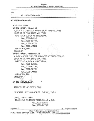 Reports
We Never compromise In Quality, Would You?

*
A T USER-COMMAND. '
...................................................................

*

A T USER-COMMAND.

CASE SY-UCOMM.
WHEN 'SALL'. "Select All
V-BOX = ' X ' . "SELECT AND DISPLAY THE RECORDS
LOOP AT IT-TO01 I N T O WA-T001.
WRITE : / 5 V-BOX AS CHECKBOX,
WA-T001-BUKRS,
'
WA-T001-BUTXT,
WA-7-001-ORT01,
WA-7-001-LAND1.
CLEAR WA-T001.
ENDLOOP.
WHEN 'DALL'. "Deselect All
V-BOX = SPACE. "SELECT AND DISPLAY THE RECORDS
LOOP A T IT-TO01 I N T O WA-T001.
WRITE : /5 V-BOX AS CHECKBOX,
WA-T001-BUKRS,
WA-T001-BUTXT,
WA-T001-ORT01,
6

4

REFRESH IT-SELECTED-T001.
DESCRIBE L I S T NUMBER OF LINES V-LINES.
DO V-LINES TIMES.
READ L I N E SY-INDEX FIELD VALUE V-BOX
WA-T001-BUKRS
WA-T001-BUTXT
Page 65 of 74

By Ganapati Adimulam

eMax Technologies,Ameerpet,Hyderabad
Ph No :+9140 -65976727, Cell No : 99484 44808,98490 34399, wvvv+7.emaxteclh.com
I

 