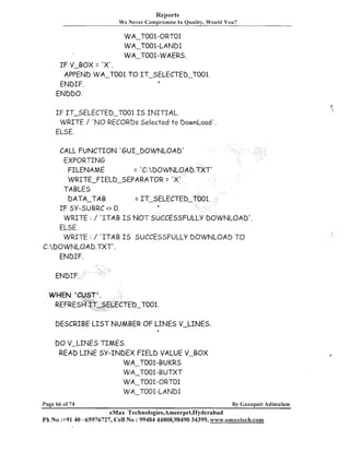 Reports
We Never Compromise In Quality, Would You?

WA-TOO1-ORTO1
WA-T001-LAND1
WA-T001-WAERS.
I F V-BOX = ' X ' .
APPEND WA-TO01 TO IT-SELECTED-T001.
ENDIF.
ENDDO.
1

I F IT-SELECTED-TO01 I S I N I T I A L .
WRITE / ' N O RECORDS Selected t o DownLoad'
ELSE.
CALL FUNCTION 'GUI-DOWNLOAD'
EXPORTING
FILENAME
= 'C: DOWNLOAD.TXT'
WRITE-FIELD-SEPARATOR = '
TABLES
DATA-TAB
= IT-SELECTED
a
I F SY-SUBRC <> 0.
WRITE : / ' I T A B I S N O T SUCCESSFULLY DOWNLOAD'.
ELSE.
WRITE : / ' I T A B I S SUCCESSFULLY DOWNLOAD TO
C:DOWNLOAD.TXT'.
EkIDIF.

DESCRIBE L I S T NUMBER OF LINES V-LINES.
a

I 0 V-LINES TIMES.
3

READ LINE SY-IklDEX FIELD VALUE V-BOX
WA-T001-BUKRS
WA-T001-BUTXT
WA-T001-ORTO1
WA-T001-LAND1
Page 66 of 74

By Ganapati Adirnulam

eMax Technologies,Ameerpet,Hyderabad
Ph No :+9140 -65976727, Cell No : 99484 44808,98490 34399, www.ernaxtech.com

 