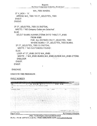 Reports
We Never Compromise

I11

Quality, Wot~ldYou?
-

WA-TOO1-WAERS.

I F V-BOX = ' X ' .
APPEND WA-TO01 TO IT-SELECTED-T001.
ENDIF.
ENDDO.

I F IT-SELECTED-TO01 I S I N I T I A L .
WRITE / 'NO Company Codes are Selected'.
a

ELSE.
SELECT BUKRS KUNNR ZTERM I N T O TABLE IT-KNB1
FROM KNBl
FOR ALL ENTRIES : N IT-SELECTED-TO01
C
WHERE BUKRS = IT-SELECTED-T001-BUKRS.
I F IT-SELECTED-TO01 I S I N I T I A L .
WRITE / ' N O CUSTOMERS FOUND'.
ELSE.
LOOP AT IT-KNB1 I N T O WA-KNB1.
WRITE : / WA-KNB1-BUKRS,WA-KN
A-KNB1-ZTERM.
ENDLOOP.
ENDIF.
ENDIF.
ENDCASE.

EXECUTE THE PROGRAM :
INPUT SCREEN

Page 67 of 74

By Ganapati Adimulam

eMax Technologies,Ameerpet,Hyderabad
Ph N o 3 9 1 40 -65976727, Cell No : 99484 44808,98490 34399, w~~~v.emaxtech,com

 