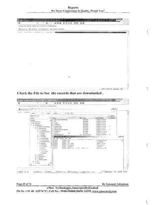 Reports
We Never cornpro-mise In Quality, Would You?

.

Check the File to See the records that are downloaded

4j

'tOesktap
PIY Documbntz
;
My Con#pvter
i . -*I. Local Disk(C:)
I

. .:.?

.?DoCumentl

andI
Flle Folder

-,A!-

<

.

:

,;

u. / I -..jmaDo~q5
'

I 1..JSAPnrt

,

+

;Favorites
l

:*:

-:j

ORACLE IKEKNEL

. Apel,cu,..
>

t
t

I

joracleali

.
-. --:
Document) and 5ettmgs

:.) Cooker

<, ,-ivrmpub

i

Loo1 scttmgr

6

11+120L? 1:55 PI4
1/4/ZOl3 3 : i i PbI
lj512015 7: 15 F.I*
114iZi113 I:2bFI.l

~ i lF Q I ~ ~
e

1!5!2013

Flld
Fddel
File Folder

l!20!2013

I

l l 4 l Z O l 3 3:29 PM

File Folds,
File Folder
Flla Fvldar
File Folder

2 : O i Pfil

P

i
i

C

I I . 3 i Af,l

1

i

'

f1 _
London
York

i

N e w

!

Toronto

- ., 8
*.JFri

e

n
..), v l i
6

.

!!

IES Japan
!ES M e x i c o ,

Tokyo

5 . + . . rlc

<.I.

M e x i c c DF

I;

.i

.

:

IT

ll

... D :;
'

7 -.'
; DOWNLOAD
:

Page 69 of 74

..

. ...,

@'*I
2 : s PM

By Ganapati Adimulam

eMax Technologies,Ameerpet,Hyderabad
Ph N o :+9140 -65976727, Cell No : 99484 $4808,98490 34399, www.emaxtech.com

 