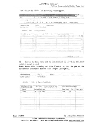 AUAP Data Dictiotlal-y
We Never <:orn~romiseIn Oualitv. Would You?

Then click on the

Fidlds

tab. Followiilg screen appears.

TI ar~sparent
tal~lt?

ZGLFAI

5Iiort d ~ s r r ~ p t l n n

':endo1 I laster Data

Pttr~butcs

'

Fields

,

lleu~~(Rev~se~l)

~Lurr~~ncy/1:~11atr1.
licirl$.

Provide the Field name and the Data Eleineilt for LIFhTR i.e ZGLIFNR
3)
.vl~ich already created
is
Press Enter after entering the Data Ellement so that we get all the
information attached to it (Data Type, Length, Description).

Page 13 of 60

By Ganapati Adimulam

eMax Technologies,Ameerpei,I-Iyderabad
Ph No :+9140 -65976727, Cell No : 99484 44808,98490 34399, www.emaxtec&.com

 