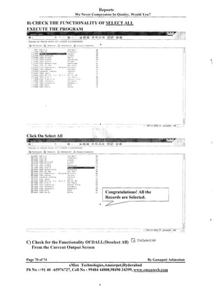 Reports
We Never ~ o m ~ r o r n i In Quality, Would You?
se

B) CHECK THE FUNCTIONALITY OF SELECT ALL

Di
DE
bS

?:

i R
cn

:a

/,/
!ill

.,r.
.>..

;i
,
C?.
1,
1

.

...

: C C S !:rE:
! ? ? C C !:>E:
. ,,&,, , . l:,E:.
i ,,j?BOC ! :
:.
,
E
; ~ C C O UI>€$

'4-nl.1

LI:,;,

?~ilc:,:l:',

;,

~,>?,,22,.:&<,:,

Fe;-l;
C m i ~

:<,i,.w " ri.>
c.,~,-l
,I,,

a::,

';I',:eL:,,..
?.:r,.i

illlle

9R
1R

;:
,

:YE

.

7

<

L

.:i

Click On Select All

SR? s Z
!
i i 8 r C R::
i t 5 Ui:

Congratulations! All the
Records are Selected.

C) Check for the Functionality Of DALL(Dese1ect All)
From the Current Output Screen

DeSrlerti;'l

Page 70 of 74

By Ganapati Adimulam

eMax Technologies,Ameerpet,Hyderabad
Ph No :+9140 -65976727, Cell No : 99484 44808,98490 34399, www.emaxtech.com

 