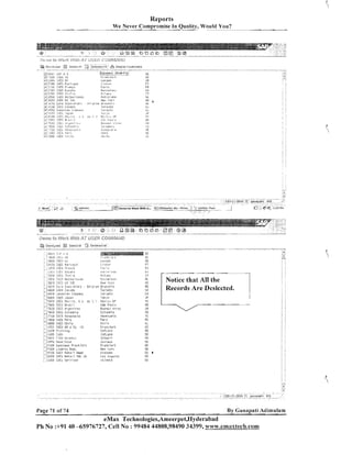 Reports
W e Never Compromise In Quality, Would You?
- -

:><?,>><a 2 0 vf<>j-j<
;4:>13;

.......- ...* ................. .............. ........"
"

<

ifigco

:+:.coo

'*~

s . 3 , ~ p,

t.; < > j g ~ & 4 < f ~ j , j

):
$
:.
,
;
f
'
t

'm
.......... ......... .............

Selectil!

@
j
Do-r.11L0ad

"

' . .i ? ~ . l. e. c. t .'i l l
~ . . r

Dlsplsi.Cuslorners

...........,.. "." *.....*...-"......"......
..........,

"

I~eselect[S~IR+FI)

3

1 x 5 ;.!r

F,YFL?~,!.?

;+;:COL~
~DCS
Ui:
y j 2 l O C 13FS P.irtl:?al
:+::;Or,
I>ES Franr.i.
!4j?;UC
I j E S EbndEe
i":2.:OC
IiE? It:,: !,:
i"l2EGi ISEC I ~ l i ; l , ~ r l a n d s
jji.i(.CCi
ISEF 115 1I.C
i<i311,>
<.,'U r ,d , a ? y . g" i,? il",
&>
jf, ~ L U Cli!iS i:a~aca
/ p j J5I:II' C ~ l i i O i ~ Cl:m3iln.
!?
:wj7i.j?~?
J~&>zr
:d;src,? I:IE!; I~A~.,.,.. ,: > ,I> i ,';
4, pcri [ ? f 3 E;:-7:.1
:<;?:.GI?
j3E; )8,:..;c~r.t.,:,.,
'V :FUI; i:iCb Lo1 ~ i i l l l l
i j i 5 :!s)~u:,:c.;:,
;
.
;
r<,.'$cc igc:; ! 2!.,!
!
j<:::COi.
i ? . r,m i c
T:

.I

::x,;

inrdun
I iFI?~:~?

Pii'ix
Sur'r'ul un?liidrl>
Roti~^rJ:~r
:leh YSl"i
Brii6csl:

ii)rol#i~~
vi-o,ii'l

7 .
i

101 : i t
I.I~:,.~,-~,rnr

..

Fh:,.,:

. ,
.,A,'
<

Q,.,<~.C!?.

.

,; 8.e:~

, #.:;,,:>I :,

~

: ,j
.

483iCZ.1C'i.

!',?rl.'i
i.I,?le

CI!

Notice that All the
Records Are Deslected.

CA

....

I l j [ l C i : IDES

. A dr. : ': Ilbxicr, Dz

I'a,,;cn,

. .
:,,,j70CG I D E S Craz;-l
!?51;1;
!XZ !V>%;,:i E:,

...
...
.

:!71LlI

I:JFS V ~ ! l e z l ~ r ? l a

C:.

u*(i PZI~13
RUCIO~ !Aiic:.

iiellezli~la

[:
:'
'u
)
1 x 5 FELIA
.....8
i30CO ID?? C i i i l ~ '
...

Per;!

..
.....lCdFE! im-,?nlr>
: ,i f , k b S i S D
....i
; :l:Hl.?l > !!jll
,?C?:,,PI.>

?.!,Uid~~i

;. iCrFO 8:1giI F w i i
::..~F:uo ad:~i~l;ius ~ralli(.i!l:t
....jr:C.O L i b e r t y Bani,

Cili

1

,

i!,iOl

Clil:c

IDES PG & C F . !:C

jP,?i?I~C
SC!laBi?

-

IDEC Pet3': 6mili-l
1AZCG 13'5 R e t a : l 1Ni US
i j j c ~ 19t:j c ' .~ . , , ; ~ ~ . :
...
i'llCU
....

L

:
'

Page 71 of 74

Frar8i>iurt

-

~auu

irartlhruri
t,Ies, 'YVk
G1r)SSPli
LOS l i i y e l r ? o

h t i 311tS

By Ganapati Adimulam

eMax Technologies,Ameerpet,Hyderabad
Ph No :+9140 -65976727, Cell No : 99484 44808,98490 34399, www.ernaxtech.com

 
