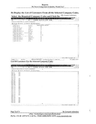 Reports
We Never Compromise In Quality, Would You?

D) Display the List of Customers From all the Selected Company Codes.
Codes and Click On
Select the Reauired C o m ~ a n v

......

:.I., zn.:,
:

l 2 4 0 U I3EZ ii.il 1 . 1

:
2500
i
<<;3rDTJ

13E5 Herllei.1 ?it:,
LlS i l . C

R,:,T.~+~?<Iz~.

51US'!tic;:'i

'.'.,,..

kJeT;

1:rE::

.....
i3CIL1 E l r , ;

Cl~s[:~l?e
(:~~storners

-

ZeilliLI'> 3 r c . i C e l C

> .... 4Gi;rJ I j E ? C.irt:#oB
i
: ;
C ~ * . > C ! ,>I,, C 0 , , , 3 ~ ? , % !

Tz!'co!.o

,

i.d...S C l C IDES l a v h r
i

~ C C L ~ 1:IES 148.;rc,
O
I I. I r
;
: i 7 C E O I3eS C r i ~ i l
,
: ,J7:.t4cl I!<: - : ~ v T . , - A
~
:_!7EDO I!)E6 [ : 3 1 ~ l i i : i a
i:?ror. i i m r zv ? t , r ~ ~ . , e i a
' i: . c ,
."FC '
F
,
'
)
i.<:-,;
; J;<[:vO
[:,EL; :,:.:t
1,:

70,C i l L "
TM;d
I
:

b

ila:lc3
iiF
',$,'
PSiliC

hi
I:ni~in1:>1
a
:!OFRO;

lir

' I e l ? e b : l l l .d

PI.,

ii

CI,.lC

List Of Customers

Page 72 of 74

BY C a n a ~ a t Adirnularn
i

eMax Technologies,Ameerpet,Hyderabad
Ph No :+9140 -65976727, Cell No : 99484 44808,98490 34399, www.emaxtech.com

 
