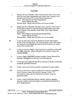 Reports
We Never Compromise In Quality, Would You?
b

Exercises
I.

Display the list of Monthly Sales orders and the Total Value of the
Sales for each Sales Organization and Under each Company Code
and the Grand Total. (Use Control Break Statements ).
Input : Select-Options for Sales Organization,
Select-Options for Date
(Default Dates : Begin and End Dates of Current month).

11.
'

Display the list of Monthly Purchase orders and the Total Value of
the Purchase orders for each Purchasing Organ
each Company Code and the Grand Total. (U
Statements ).
Input : Select-Options for Purchasing Org
Select-Options for Date
(Default Dates : Begin and End Dates of C
Create an interactive report for displaying Vendor information.
Based on the selection made ,the corresponding vendor bank detail
are displayed such that the line selected in the basic list was visible
along with secondary list.
Create an report to display a list of purchase requisitions with details
date and unit of measure along with

ustomer number, Name, Material No.,
Quantity, Description on selection 'Goods Receipt No.'

V.

VI.

Create interacti
month for par

rt.to list all the sales that took place during the
aterial.

VII.

Create a interactive list for purchase requisitions at a given plant.

VIII.

Create an interactive report to display list Company Codes(Basic
List), Customers under the Selected Company code(lst 2"d
ry),Customer sales orders for particular customer, items for
particular order.

IX.
,

Page 73 of 74

Create a report which lists delivery number, delivery quantity,
customer number, material number and material description for a
given shipping plant.

I

By Ganapati Adirnulam

eMax Technologies,Arneerpet,Hyderabad
PI1 No :+91 40 -65976727, Cell No : 99484 44808,98490 34399, www.emaxtecla.com

 