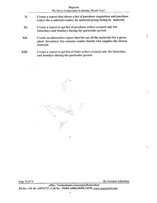 Reports
We Never Compromise In Quality, Would You?

X.

Create a report that shows a list of purchase requisition and purchase
orders for a selected vendor, by material group listing by material.
a

XI.

Create a report to get list of purchase orders created only On
Saturdays and Sundays during the particular period.

XII.

Create an interactive report that list out all the materials for a given
plant. Secondary list contains vendor details who supplies the chosen
material.

XIII.

Create a report to get list of Sales orders created only On Saturdays
and Sundays during the particular period.

By Ganapati Adimulam

Page 74 of 74

eMax Technologies,Ameerpet,Hyderabad
Ph No :+9140 -65976727, Cell No :99484 44808,98490 34399, ~~7ww.emaxtecch.coamm
a

 