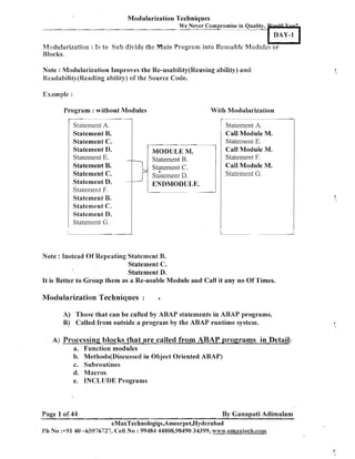 Modularization Techniques
We

ever Compromise in Quality, N w l U a &
DAY-1

M3dul;a~-izaBfion Is t o Seth divide thc Main Program into Reusable Modules o r
:
Blocks.
Note : Modularization Improves the Re-usability(Reusimag ability) and
Kcadabili&y(Keadiq
abi8iQ) of the Source Code.

Program : without Modules
Statement A.
Statement B.
(Statement C.
Statement D.
Statement E.
Statement B.
Statement C.
Statement D.
Statement F.
Statement B.
Statement C.
Statement D.
Statement G.

--

-

-

With Modularization

MODULE M.
Statement B.
Statement C.
stAtement D.

statement A.
Call Module M.
Stateinent E.
Call Module M.
Statement F.
Call Module M.
Statement G.

ENDMODULE.

Note : Instead Of Repeating Statement B.
Statement C.
Statement D.
It is Better to Group them as a Re-usable Module and Call it any no Of Times.

Modularization Techniques

:

*

A) Those that can be called by ABAP statements in ARAP programs.
B) Called from outside a program by the ABAP runtime system.
A) Processing blocks that are called from ABAP programs in Dctail:
a. Function modules
b. Methods(Discussed in Object Oriented ABAP)
c. Subroutines
d. Macros
e. INCLUDE Programs

Page 1 of 44

By Ganapati Adimulam

eMaxTechnologi~s,Ameerpet,Hyderabad
Ph No :+91 40 -65976727, Cell N o : 99484 44808,98490 34399, ww~.emaxlech.com

L

 