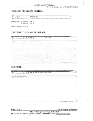 Modularization Techniques
We Never Compromise in Quality, Would You?

INCLUDE PROGRAM DETILS :
*&-----------------------------------------------------~---------------?:

*&

Include

ZCDEMO-TOP

a&-------,-------------------------------------------------------------9:

PARAMETER : P-INPUT1 TYPE I,
P-INPUT2 TYPE I.
DATA V-RESULT TYPE I.

4

EXECUTE THE MAIN PROGRAM :

EXECUTE

Page 3 of 44

By Ganapati Adimulam

eMaxTechnologies,Arneerpet,Hyderabad
Ph No :+91 40 -65976727, Cell No : 99484 44808,98490 34399, www.ernaxtech.conm

 