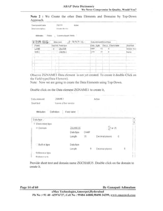 ASAP Data Dictionary
We Never Compromise In Quality, Would You?

Note 2 : We Create the other Data Eleinents and Dolllains by Top-Down
Approach.
".
Transpalent table

'.:, .t-,I
,

Ar,liv~

::liLFY.l

SP~arl r r . c r ~ p t ~ ~ ~ i ~
d

,&,tt:.ttribuies

Fields

IIJ~II l i , ~
l~,l:r:

Ci~lrencdrl~~al~l.rields

Observe ZGNAMEl Data element is not yet created. To create it double-Click
the Field tl.pe(Jlata Element).
Note: Now cve are going lo create the Data Elements using Top-Dow-11.

011

Double click on the Data element ZGNAME1 to create it,

fi,tt.ttbute.:

CleTinltli?n

Field label

Provide sl~oi-t
text and domain name ZGCHAR35. Double click on the donlain to
create it.

Page 14 of 60

By Ganapati Adimulam

eMax Technologies,Ameerpet,I3yderabad
Ph No :+91 40 -65976727, Cell No : 99484 44808,98490 34399, w~~~w.enama%8ech.csamm~x~ech.co~~~

 