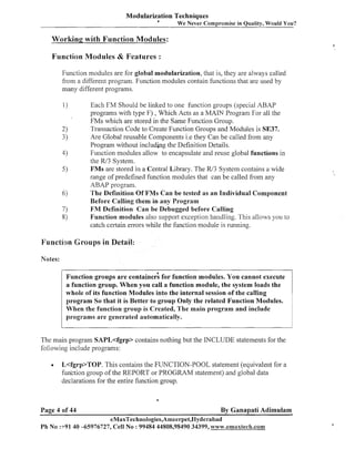 Modularization Techniques
a

We Never Compromise in Quality, Would You?

Workinp with Function Modules:
1

Function Modules & Features :
Function modules are for global modularization, that is, they are always called
from a different program. Function modules contain functions that are used by
many different programs.
Each FM Should be linked to one function groups (special ABAP
programs with type F) , Which Acts as a MAIN Program For all the
FMs which are stored in the Same Function Group.
Transaction Code to Create Function Groups and Modules is SE37.
Are Global reusable Components i.e they Can be called from any
Program without including the Definition Details.
Function modules allow to encapsulate and reuse global functions in
the W3 System.
FMs are stored in a Central Library. The W3 System contains a wide
range of predefined function modules that can be called from any
ABAP program.
The Definition Of FMs Can be tested as an Individual Component
Before Calling them in any Program
FM Definition Can be Debugged before Calling
Function modules also support exception handling. This allows you to
catch certain errors while the function module is running.

Function Groups in Detail:
Notes:
Function groups are contained for function modules. You cannot execute
a function group. When you call a function module, the system loads the
whole of its function Modules into the internal session of the calling
program So that it is Better to group Only the related Function Modules.
When the function group is Created, The main program and include
programs are generated automatically.
The main program SAPL<fgrp> contains nothing but the INCLUDE statements for the
following include programs:
w

L<fgrp>TOP. This contains the FUNCTION-POOL statement (equivalent for a
fun'ction group of the REPORT or PROGRAM statement) and global data
declarations for the entire function group.

Page 4 of 44

By Ganapati Adimulam

eMaxTechnologies,Ameerpet,lIyderabad
P h No :+9140 -65976727, Cell No : 99484 44808,98490 34399, www.ernaxlech.com

L

 