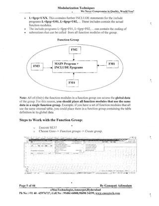 Modularization Techniques
We Never Compromise in Quality, Would You?

o

L<fgrp>UXX. This contailis further INCLUDE statements for the include
programs L<fgrp>UOl, L<fgrp>U02, ... These includes contain the actual
function n~odules.
Tlic include progranis L<fgrp>FOl, L<fgrp>F02, ... can contain the coding of
subroutines that can be called from all f~~nction
modules of the group.
Function Group
FM2

MAIN Program +
INCLUDE Programs

t

Note: All of (Only) the fuilction modules in a function group call access the global data
of the group. For this reason, you should place all function modules that use the same
data in a single function group. Example, if you have a set of filnction modules that all
use the same internal table. you could place thein in a function group containing the table
definition iln its global data.

Steps to Work with the F u n c t i o n G r o u p :
4

o
o

Execute SE37
Choose Goto -> Fz~nction
greoups -> Create grozp.

4

Page 5 of 44

By Ganapati Adimulam

eMaxTechnologies,Ameerpet,Hyderabad
Ph No :+91 40 -65976727, Cell No : 99484 44808,98490 34399, w~vw.emaxtech.com

 