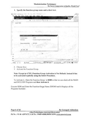 Modularization Techniques
We Never Compromise in Quality, Would You?

1. Specify the function group name and a short text.

2. Choose Suve.
3. Activate the Function Group.

Note: Except in 4.7EE, Function Group Activation is Not Default. Instead it has
to be activated explicitly using the below Procedure.

To Activate it , Open the Function Group in SE80 so that we can check all the MAIN
and INCLUDE Programs and then Activate it.
Execute SE80 and Enter the Function Group Name ZDEMO and it Displays all the
Programs Included .

Page 6 of 44

By Ganapati Adimulam

eMaxTechnologies,Ameerpet,Hyderabad
Ph No :+91'40 -65976727, Cell No : 99484 44808,98490 34399, n.~~~w.enrmtrxlech.co~~~

 