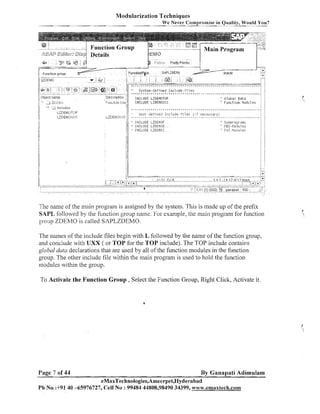 Modularization Techniques
We Never Compromise in Quality, Would You?

!l....z+::L.L:~::,-

;;::g
j

;, ~ ? b ~ ename
ct
::

-

... :L
.
:
.
'

..r

-..

~~:',fi,)
'7

.

IlicIl~lJes

U@EUOTCIP
Eh{OIJ::>;

-n
....

....... z....
I<:-L--~
; . . :-]

11

,

'

.
:

:

t r t t r * t * t r * t * * * t , a i t r t t ~ , k t ~ r , t t t * , i r t ~ t . . * ? ~ ~ , . t t * ~ ~ * r t t t r i . ~ . ~ ~ ~ ~ ~ : ~

.Descrlptlon i
Funltion Oro
j
/

.

:
:

V ~ s t e i i l - d e f i n e dI n c l u d e - T i l e s .
InCLlJDE LZDEVIOTOP
If,lCLUDE LZDE1,ITJLI;):

" 61ubal Data
" F u n ~ t i o nl o t l u l e s
l

.
.

~ . ~ + . ~ t * ~ t ~ + + t * t t r * t t ~ * * * t t n : * t ~ t t t ~ t t t , t , t , . ~ ~ ~ . ~

,

-

l l s e - d e i i ~ r e ~ :i Ir r c l u
i l es ( 1 n e i p s':..dl y
-.-..... r .....-....*....d e*-. ?...,... 7 .........-)..... - . ...

;

* . *,

:

.
.
.
~ t i~
.
. .
. .
. .
.

:

:

j

:

.- ..

;-

:

.
.

+ ~ r * * , ~ i t t ~ . ~ . ~ ~ ~ . ~ :

i

.
.

:

The name of [he main prograin is assigned by the system. This is made up of the prefix
SAPL followed by the function group name. For example, the inail1 program for f~~nction
oroup ZDEMO is called SAPLZDEMO.
b
The names of the include files begin with L followed by the name of the function group,
and conclude with UXX ( or TOP for the TOP include). The TOP include contains
global duta declarations that are used by all of the function modules in the function
group. The other include file within the maill program is used to hold the function
modules within the group.
To Activate the Function Group , Select the Function Group, Right Click, Activate it.

Page 7 of 44

By Ganapati Adimulam

eMaxTechnologies,Ameerpet,Hyderabad
Ph No :+9140 -65976727, Cell No : 99484 44808,98490 34399, www.emaxtech.com

 