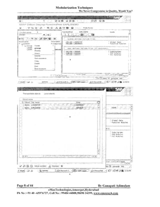 Modularization Techniques

ever Compromise in Quality, Would You?

We

ri'::/'-p ; z d j ~zjp.rdg,13y
i
~~;

+

a

*g &
:

:
....................................

-

i

<
a

i ......

.
1

...
..

.

. :
.

:

,>
.

.

- 5

?

,,

k

;

narne
i Ol~jc?ct
i7
.
:
.<n~b,l,>
.. ,
. :
*
L lnrluqc
I

j

*j..

J

1

.
.
; . .......
@

:

i-.-i

:

,

..

2
.
J

%

. . .%

.

"

~

.

.

~

,

.

~

.

%

*

.

I
~

.

~

Create
change

LZDEIv

....U~:r;:el:oed,

-

Disula),

~

.

S

~

<

~

~

~

,

,

.

~

,

.

j

Chack

Z

,

~
.

~

3

* . *
.
% ~ S ~~ ~ . ~ * ~ * . .. t .
*
~
*
X ~

Global

"

..*...=,

a*...,

1::% $1f .K:,B::.?

*,
"

i

..:

.

.

I j
*. j.
. 1
.
.

"

.
-

'

%

,

!

Dats

....

",
*.

i

j

2.

" F ~ ~ r l c t i l j tn l i l J u 1 e ~
.
? & . *

In~:;~::f:

.

les.

DehcrilltiOn

LZGCtv

.- !

?
:

....................

.

,

:..-..,

.jQ;

i ,
J;;&S y j t e i i i - d e f ~ n e d I n i l i r c l e - f
,*...*..
' 1 1 NCLUDE LZDE,,IOTOP,
L * .

.

Irtach.

................

>

;

.
....:............ . . . . . . . . . . . . . . . . . . . . . . . . . . .*. . . . . . . . . . . . . . . . . . . . .'
:
,

..

SAPLZDEMO

..........

r p pp . .
F - . --.

+.$...A;i..&,..D
: :, -."';+
,
7

Pre~,Plll-ltel

.;..z

.><,!.

Functionpool
. . . . . . . . .!

Ti.&:

..

:@

..
..

P

i ;ZDEta!IC
j 2

& rn ljg

: h*
P

.........................
.........................

-

runction group

i.
.

3cic33tpor,j 1'-'n8>r..
..%I ' . .7E<' i
6 Z&. q. %+ ' ,
, /d.
. :;

- a+

,

.

% .

.., ,, ,

i

*,
;

Sr~bDr0Ur3sS
PFO-MoJul us
P A 1 - Mndul s s

;
:

.. j.
.

.
.

:

j

/

:
:
:

!
. :
:
. .

:

j

s

?

:

:

trlora iunctlons

.... ,
-, . . . . . -

i A j
.
. ........... . . . . - ...... ....,-.!..
. . . .

. . . . . . . . . . . . . . . . . . . . . . . . . . . . . . . ! I ? 9 ! n ~.?...rrf.?..?..lin*r-.-r

,

...
..

.
.....................
_.__: .
i
.................. .. ................. -................
................ - -...................... ..... . .......-j-ii
-,
; :
: IIblS
,.
.I
............................................................................................................................................................................................................................................... C l l (1) (SOU) ' % ganapati -.. -........
-.........................................
.
..

.....................................................................

/

!

: -!
t
8
%
..,

..........
..............

i
1

..

&

.

snPi.lr.?c
_-___--,

T r a t i s j ~ o r t a t ~ iobjects
e

Page 8 of 44

!

.
:
.. .
:
.
. .
:
.

j

19

..

...- .......... - .

3 P.2iCfoscftO... - 1 [ ~ ~ 2 Logon
SAP

...- ,XI 2 i v 1 i o u ~ u F t e... -1 ;0".::13*

. . . .

12:30P,"?

Local objects

By Ganapati Adimulam

eMaxTechnologies,Ameerpet,Hyderabad
Ph No :+9140 -65976727, Cell No : 99484 44808,98490 34399, ~~ww.ernaxlech.com

.

,

 