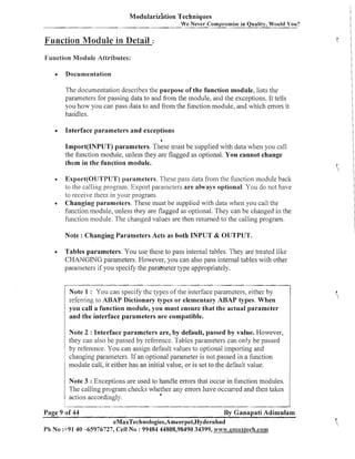 Modulariz'ation Techniques
We Never Compromise in Quality, Would You?

Function Module in Detail

:

Function ModuIe Attributes:
Documentation
The documentation describes the purpose of the function module, lists the
parameters for passing data to and from the module, and the exceptions. It tells
you how you can pass data to and from the function module, and which errors it
haiidles.
Interface parameters and exceptions
6

Import(1NPUT) parameters. These must be supplied with data when you call
the function module, unless they are flagged as optional. You cannot change
them in the function module.
Export(0'LTTPUT) parameters. These pass data from the function module back
to the calliilg program. Export parailleters a r e always optional. You do not have
to receive them in your program.
Changing parameters. These must be supplied with data when you call the
function module, unless they are flagged as optional. They can be changed in the
function module. The changed values are then returned to the calling program.
Note : Changing Parameters Acts as both INPUT & OUTPUT.
Tables parameters. You use these to pass internal tables. They are treated like
CHANGING parameters. However, you can also pass internal tables with other
parameters if you specify the paraineter type appropriately.
Note 1 : You call specify the types of the interface parameters, either by
refersing to ABAP Dictionary types or elementary ABAP types. When
you call a function module, you must ensure that the actual parameter
and the interface parameters a r e compatible.
Note 2 : Interface parameters are, by default, passed by value. However,
they can also be passed by reference. Tables parailleters can 01-11 be passed
y
by reference. You can assign default values to optional importing and
changing parameters. If an optional parameter is not passed in a function
module call, it either has an initial value, or is set to the default value.
Note 3 : Exceptions are used to handle enors that occur in function modules.
The calling program checks whether any errors have occui-sed and then takes
4
action accordingly.
Page 9 of 44

By Ganapati Adimulam

eMaxTechnologies,Ameerpet,Hyderabad
Ph No :+91 40 45976727, Cell No : 99484 44808,98490 34399, wvvw.ernnxtech.co~ii

 
