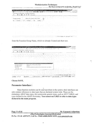 Modularization Techniques
We Never Compromise in Quality, Would You?

Enter the Functioil Group Name, which we already Created and short text.

Choose SAVE.

Parameter Interface :
4

Since function modules can be used anywhere in the system, their interfaces can
only contain references to data types that are declared system wide. These are the
elementary ABAP data types, the systemwide generic types, such as ANY TABLE, and
types defined in the ABAP Dictionary. You cannot use LIKE to refer to data types
declared in the main program.

Page 11 of 44

By Ganapati Adimulam
eMaxTechnologies,Ameerpet,Hyderabad

Ph No :+9140 -65976727, Cell No : 99484 44808,98490 34399, www.ernaxte(ch.com

 