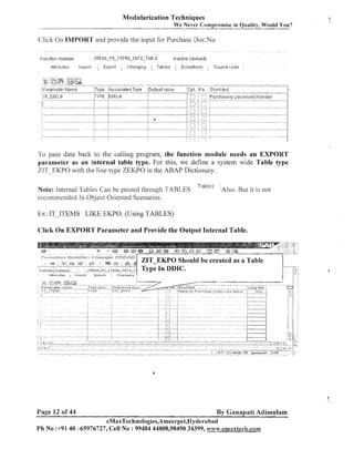 Modularization Techniques
We Never Compromise in Quality, Would You?

Click On lMPORT and provide the input for Purchase Doc.No

Httrrhutr:

Irnflnrl

' E~pnrl

.

Zh?nglng

, Tahles '

EIctlpt~ons

Coclrce code

To pass data back to the calling program, the function module needs an EXPORT
parameter as an internal table type. For this, we define a system wide Table type
ZTT EKPO with tlie line type ZEKPO in the ABAP Dictionary.
Note: Iiitesnal Tables Cali be passed througl~
TABLES
secon~iileiidedIn Object Oriented Scenarios.

tat:^ l p c,

Also. But it is not

Ex: IT-ITEMS LIKE EKPO. (Using TABLES)
Click On EXPORT Parameter and Provide the Output Internal Table.

Page 12 of 44

By Ganapati Adimulam
eMaxTechnologies,Ameerpet,Hyderabad

Ph No :+91 40 -65976727, Cell No : 99484 44808,98490 34399, v~~~~v.ernaxlech.con~

 