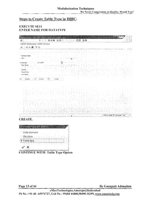Modularization Techniques
We Never Compromise in Quality, Would You?

Steps to Create Table Type in DDIC:
EXECUTE S E l l
ENTER NAME FOR DATATYPE

CREATE.

- "-

"

-

-

-

CONTINUE WITH

Page 13 of 44

" - "-

-

j

able Gie option

By Ganapati Adimulam

eMaxTechnoIogies,Arneerpet,Hyderabad
Ph No 9 9 1 40 -65976727, Cell No : 99484 44808,98490 34399, w ~ v w , e n ~ a x t e c ~ ~ , ~ o m

 