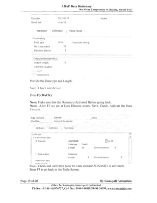 ABAP Data Dictionary
We Never Comprornise In Quality, Would You?

D 11n-1a i n
1
Short te>$
Attributes

t!efit-~ition

'

.

'.,'.~lue
range I
8 2.-

Provide the Data type aild Lei~gth.
Save , Check and Active.
Press F3(BACK)

Note: Malce sure that the Doinail1 is Activated Before going back.
Note: After F3 we are at Data Eleil~eiltscreen. Save, Checlc, Activate the Data
Element.
Data element

ZGNHME1

Sl'lo tt te%t

p.larne ofttle . ~ e n d i ~ r

.&tttib~_rtes

Derinit~l?n

11
IL
jj

Ar,tiue

Field I?tjel

<

Length

-

:
3

Ciecirn:31 place:

[I

Data t!ipe
Lengtl-I
:I

Eeierenie
L,0+.3

t 6

,-, G
,-.

1
3

Del;ir'r-~al ~:~lar:es

1
3
.. .
.
c. : .

P$:;y:~tr.

t,-,

j

!

Save , Check and Activate.( Now the Data eleinent ZGNAME1 is activated).
Press F3 to go back to the Table Screen.

Page 15 of 60

By Ganapati Adimulam
eMas 'Tecliiiologics,Amee~-l)et,Plyclerabacl

Ph No :+9140 -65976727, Cell No : 99484 44808,98490 34399, ~vw~.emaxtec8l.com

 