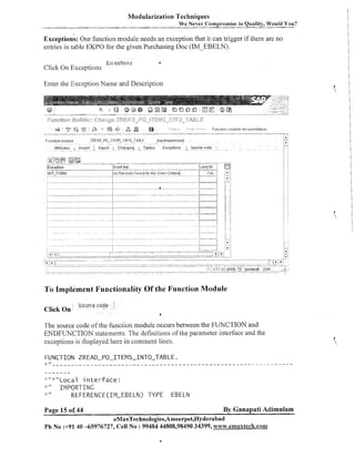 Modularization Techniques
We Never Compromise in Quality, Would You?

~ x c e ~ t i o nOur function module needs an exception that it can trigger if there are no
s:
entries in table EKPO for the given Purchasing Doc (IM-EBELN).
Click On Exceptioi~s

E:.:l:eptions

Enter the Exception Name and Description

To Implement Functionality Of the Function Module
Click On

Source code

The source code of the function module occurs between the FUNCTION and
ENDFUNCTION statements. The definitions of the parameter interface and the
exceptions is displayed here in comment lines.
FUNCTION

ZREAD-PO-ITEMS-INTO-TABLE.

,. _ _ _ _ _ _ _ _ _ _ _ _ _ _ _ _ _ _ _ - - - - - - - - - - - - - - - - - - - - - - - - - - - - - - - - - - - - - - - - - - - - - ----.-.
- - Local i n t e r f a c e :
,*
1MPORT:CNG
REFERENCE (IM-EBELN) TYPE EBELN

-3.

II

II

J
.

1
..

1
..

11

II
II

Page 15 of 44

By Ganapati Adimulam

eMaxTechnologies,Ameerpet,Hyderabad
Ph No :+91 40 -65976727, Cell No : 99484 44808,98490 34399, wmw.emaxtecla.com

 