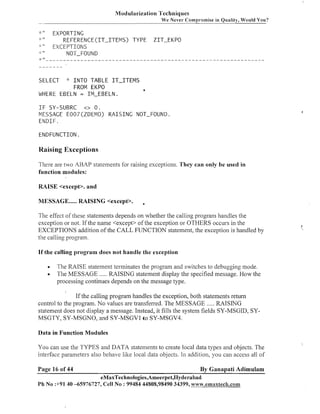 Modularization Techniques
We Never Compromise in Quality, Would You?

""

EXPORTING
REFERENCE(1T-ITEMS)
TYPE ZIT-EKPO
" " EXCEPTIONS
NOT-FOUND
-__________________------------------------------_-------------1.

il

-.
1

II

1
..

n

II

SELECT

"

IlVTO T A B L E IT-ITEIVIS
FROM EKPO
WHERE EBELN = IM-EBELN.
I F SY-SUBRC
o 0.
MESSAGE E007(ZDEMO)
EIVDIF.

a

R A I S I N G NOT-FOUND.

ENDFWNCTION.

Raising Exceptions
There are two ABAP statements for raising exceptions. They can only be used in
function modules:
RAISE <except>. and
MESSAGE ..... RAISING <except>.

The effect of these statements depends on whether the calling progranl handles the
exception or not. If the name <except> of the exception or OTHERS occurs in the
EXCEPTIONS addition of the CALL FUNCTION statement, the exception is handled by
the calling program.

I

If the calling program does not handle the exception

The RAISE statement terminates the program and switches to debugging mode.
The MESSAGE ..... RAISING statement display the specified message. How the
processing continues depends on the message type.
If the calling program handles the exception, both statements return
control to the program. No values are transferred. The MESSAGE ..... RAISING
statement does not display a message. Instead, it fills the system fields SY-MSGID, SYMSGTY, SY-MSGNO, and SY-MSGVI to SY-MSGV4.
Data in Function Modules

You can use the TYPES and DATA statements to create local data types and objects. The
interface parameters also behave like local data objects. I11 addition, you can access all of
Page 16 of 44

By Ganapati Adimulam

eMaxTechnologies,Ameerpet,Hyderabad
Ph No :+91 40 -65976727, Cell No : 99484 44808,98490 34399, .vvwv.ernaxtech.com

'
,

 