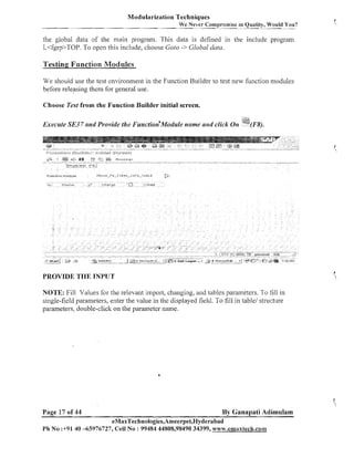 Modularization Techniques
We Never Compromise in Quality, Would You?

the global data of the main program. This data is defined in the include program
L<fgrp>TOP. To open this include, choose Goto -> Global data.

Testing Function Modules
We should use the test cnvironinent in the Function Builder to test new function modules

before releasing them for general use.
Choose Test from the Function Builder initial screen.

Execute SE3 7 and Provide tlze Function"odu1e

name and click

011

!@I
;-.-......(H).

PROVIDE THE TNP'LTT
NOTE: Fill Values for the relevant import, changing, aiid tables parameters. To fill in
single-field parameters, enter the value in the displayed field. To fill in table/ structure
parameters, double-click on the parameter name.

Page 17 of 44

By Ganapati Adimulam

eMaxTechnologies,Ameerpet,Hyderabad
Ph No :+91 40 -65976727, Cell No : 99484 44808,98490 34399, w~w.emaxtech.conn

 