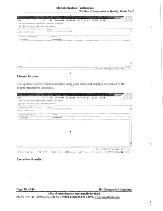 Modularization Techniques
We

a

DeUUnnirlg

,.

lLO,><

ir,.,,,;,:,

C$
?,

"

T , , :.!
i:,; ;.::,. .> >
Fli
. : :!: t ~ . ~ : ! l ' ; , , .

,;,:

,;?

T e s t data d ~ r e c t o v
.
"

",.,
,~,m-.,,,,,
..,:,:,

.:,..

....

~

..

-.....

ever Compromise in Quality, Would You?
...........".....

-

- ........

"

"

zr,~~:,?

-- : E ? . L J , , P ~ ,: T E l ! S
L.-

, ? ~ ~ l ~ ~ ~ l , . T . ~ . ~ ~ ~

-"

.-..
:
,
.- . .
,

..,

-

'

b

Choose Execute.
The systeill ruils the f ~ l ~ ~ c illodule usiilg your input and displays the values of the
tioi~
export parameters that result:

L

Impnrt p a r a m e t e r s
111-EBELlI

,

la1 ue

3000000004
I

Execution Results :

Page 18 of 44

By Ganapati Adimulam
eMaxTechnologies,Ameerpet,Hydera bad
a

Ph N o :+9140 -65976727, Cell No : 99484 44808,98490 34399, w~wl.ernaxtech.com

 