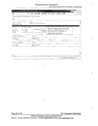 Modularization Techniques
We Never Compromise in Quality, Would You?

. ..
i b 3 , 'frr y.::~i:+.
I

Fu.;ct.j

.:
;!

(jfi

-.
7LIEfiO

sr':,;J;,

! j!
:

/

E Y 7 l i croseconds

Fur~tinie
E x i r p t i uri
K e>-,dge ID:
-----

:

I;:,: ..,
-

i ,

case

bic Recart?:: F?und FOI ?fie h v e n S e l e c t i u n

It1-EE;ELl*l

I

-

j

.

Since No Records found for
the given PO Number, it
raises the execption

Value
-

j

:

I

i$OT-FOUM[!
ZDEf?il

Import p a r a m e t e r s

.

:A;

ZRE,~D-PO-I'rEt~IS-I WTO-TABLE

r:,><!i,,<p

Lljper!lnvti?r

I'essage

.
j

-

-

51:113l:111CIQB1
4

.

.

:

:

:

j

A

---

Eypurt ~ ~ a r a o e t e r ?

I T - I TEllS

Page 21 of 44

is1ue

-~

@ 0 E r i t r i es

-

By Ganapati Adimulam
eMaxTechnologies,Ameerpet,Hyderabad

Ph No :+9140 -65976727, Cell No : 99484 44808,98490 34399, w~m-.ernaxtech.com

 