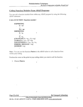 Modularization Techniques
We

ever Compromise in Quality, Would You?

You can call a f~~nction
module from within any ABAP program by using the following
ABAP statement:

CALL FUNCTION <function module>
EXPORTING
,
fi = a1

...

Fn = an
IMPORTING
fi = at

....

f;; = a;
[CHANGING fl = a1.... f,, = a,]
[TABLES fi = a1.... f,, = a,,]
[EXCEPTIONS el = rl .... e,, = r,,
[ERROR-MESSAGE = r ~ ]
[OTHERS = r,]
Note : You call use the f~~ilction
Pccttevrz in the ABAP editor to call a fuilction from
within your coding.
Position the cursor at the point in your coding where you want to call the function.

1. Choose Pattern.

Page 22 of 44

4

By Ganapati Adimulam

eMaxTechnologies,Ameerpet,Hyderabad
Ph No :+91 40 -65976727, Cell No : 99484 44808,98490 34399, vww.emaxtech.com

,

 