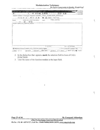 Modularization Techniques
We Never Conipromise in Quality, Would You?
-

y??;@

-

Pattern '

@
J

--

Preth, P r ~ n t r ~

Paltarn
-

~ D E 1 1 O ~ C R L L ~ F I J N C T I U I ~ l ~ I I U O U L Elnech

Kraurt

1

&n
?

-

(c-'

I

-

--

-

- -. - -

@ Anrlbutes for
i

start1

L_i

- -

-

A

-

-

-

---- -

.

-

-

.

-

- -

~ ~ r o n r aZDEIdO-C4LL-FUEdCTIOll-1~lODULE
rn

3

7 SYPRIP,IC
3

] 42

-

- I*

-

-

.

--

3 SAP L

->"

sped
.
-

I~ I C
' CO

- -- -

L13.Co1

--

- -

--

C l l (13 ! O
; )
u

.. .

*

1

- - -- - - - - - --- -. --

Ln 1 - L n 3 o f 3 l l n e s

ur,~,t~~d
-

I

3

--

- -.
+-

Qaanppatl IbIS

(7 riC"j' ,B@
:r,

-

,'

7 56 PM

2. In the dialog box that appears, mark the selection field in front of CALL
FUNCTION.
3. Znter the name of the function module in the input field.

Page 23 of 44

By Ganapati Adimulam

eMaxTechnologi~s,Ameerpet,Hyderabad
Ph No :+9140 45976727, Cell No : 99484 44808,98490 34399, www.emaxtech.com

 