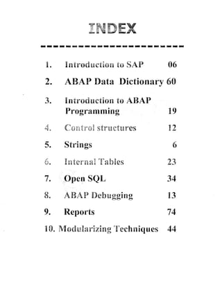 1.

Intrsducti~aa SAP
to

2.

ABAB Data Dictionary 60

3.

Introduction to ASAP
Programming

89

TG

A

CnGf p t a p r l p ~ g r r . - e s
-tnj

12

5.

Strings

7.

Open SQE

8.

ABAB Debugging

13

9.

Reports

74

-==

~r

-2

-6,fi

=--&&=

10. Pdodularizing Techniques

06

4

44

 